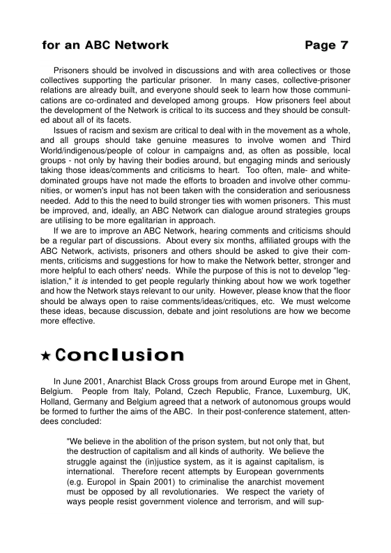 for an ABC Network Page 7 Prisoners should be involved in discussions and with area collectives or those collectives supporting the particular prisoner. In many cases, collective-prisoner relations are already buif, and everyone should ek to learn how those communi- cations are co-ordinaled and developed among groups. How prisoners feel about the development of the Network is citcal 1o ts success and they should be consult- ed about all of is facs. Issues of racism and sexism are crilical 1o deal with in the movement as a whole, and all groups should take genuine measures lo involve women and Third Worldindigenous/peaple of colour in campaigns and, as often as possible, local groups - not only by having their bodies around, but engaging minds and seriously taking those ideas/comments and critcisms 10 heart. Too often, male- and white- dominated groups have not made the eforts to broaden and involve other commu- ities, or women’s input has not been taken with the consideration and seriousness needed. Add 1o this the need to build sironger ties with women prisoners. This must be improved, and, ideally, an ABC Network can dialogue around strategies groups are utiising to be more egalitarian in approach. If we are to improve an ABC Network, hearing comments and criicisms should be a regular part of discussions. About every six months, affiated groups with the ABC Network, activists, prisoners and others should be asked 10 give their com- ments, cilcisms and suggestions for how to make the Network better, stronger and more helpful 1o each others’ needs. While the purpose of this s not to develop "leg- islation." it is intended 10 get people regularly thinking about how we work together ‘and how the Network stays relevant to our unity. However, please know that the fioor should be always open to raise comments/ideas/critiques, etc. We must welcome these ideas, because discussion, debate and joint resolutions are how we become more effective. *Conclusion In June 2001, Anarchist Black Cross groups from around Europe met in Ghent, Belgium. _People from lialy, Poland, Czech Republic, France, Luremburg, UK, Holland, Germany and Belgium agreed that a network of autonomous groups would be formed o further the aims of the ABC. I their post-conference statement, atten- dees concluded: “We believe in the aboliion of the prison system, but not only that, but the destruction of capitalism and all kinds of authority. We believe the struggle against the (in)justice system, as it is against capitalism, is international. Therefore recent allempts by European governments (e.9. Europol in Spain 2001) to criminalise the anarchist movement must be opposed by all revolutionaries. We respect the variely of ways people resist goverment violence and terrorism, and will sup-
